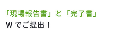 「現場報告書」と「完了書」Wでご提出！